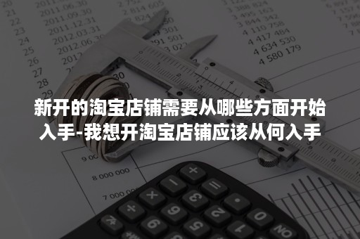 新开的淘宝店铺需要从哪些方面开始入手-我想开淘宝店铺应该从何入手