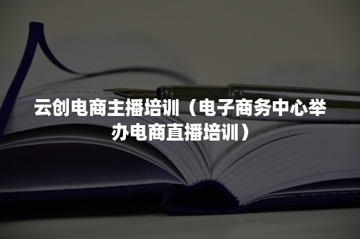 云创电商主播培训（电子商务中心举办电商直播培训）