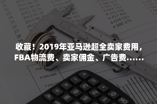 收藏！2019年亚马逊超全卖家费用，FBA物流费、卖家佣金、广告费……