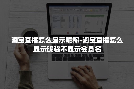 淘宝直播怎么显示昵称-淘宝直播怎么显示昵称不显示会员名
