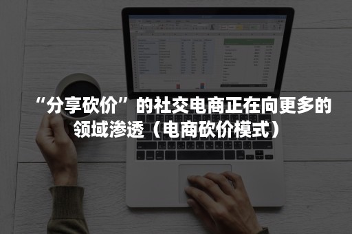 “分享砍价”的社交电商正在向更多的领域渗透（电商砍价模式）