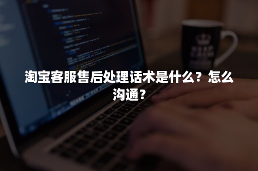 淘宝客服售后处理话术是什么？怎么沟通？