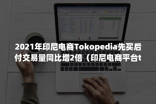 2021年印尼电商Tokopedia先买后付交易量同比增2倍（印尼电商平台tokopedia）