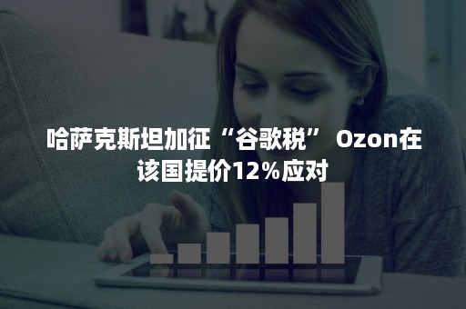 哈萨克斯坦加征“谷歌税” Ozon在该国提价12%应对