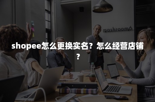 shopee怎么更换实名？怎么经营店铺？