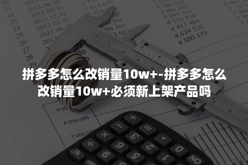 拼多多怎么改销量10w+-拼多多怎么改销量10w+必须新上架产品吗