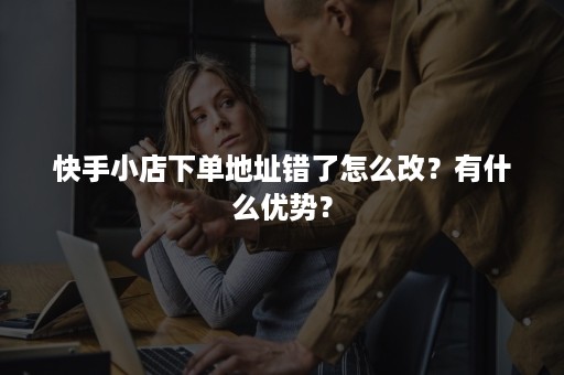 快手小店下单地址错了怎么改？有什么优势？