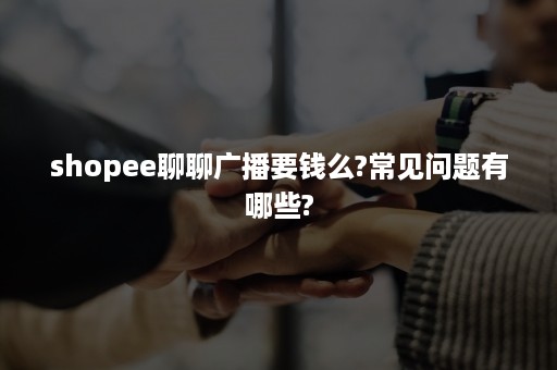 shopee聊聊广播要钱么?常见问题有哪些?