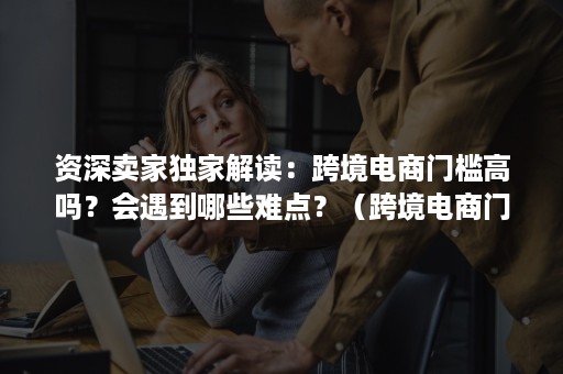 资深卖家独家解读：跨境电商门槛高吗？会遇到哪些难点？（跨境电商门槛低）