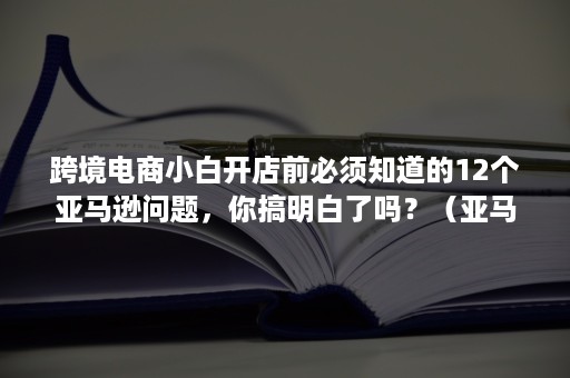 跨境电商小白开店前必须知道的12个亚马逊问题，你搞明白了吗？（亚马逊开店 跨境）