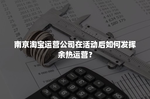 南京淘宝运营公司在活动后如何发挥余热运营？