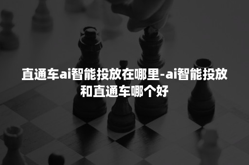 直通车ai智能投放在哪里-ai智能投放和直通车哪个好