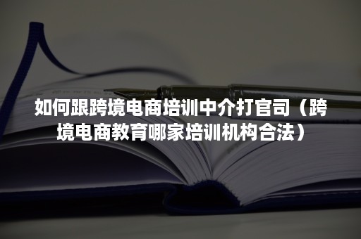 如何跟跨境电商培训中介打官司（跨境电商教育哪家培训机构合法）