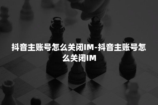 抖音主账号怎么关闭IM-抖音主账号怎么关闭IM