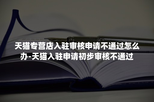 天猫专营店入驻审核申请不通过怎么办-天猫入驻申请初步审核不通过