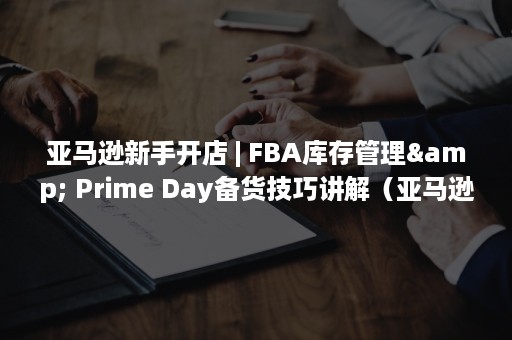 亚马逊新手开店 | FBA库存管理& Prime Day备货技巧讲解（亚马逊新手开店视频）