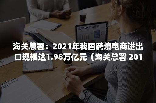 海关总署：2021年我国跨境电商进出口规模达1.98万亿元（海关总署 2018 跨境电商194）