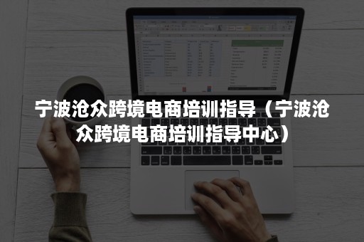 宁波沧众跨境电商培训指导（宁波沧众跨境电商培训指导中心）