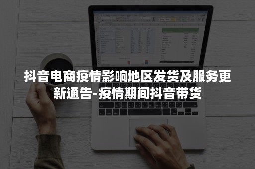 抖音电商疫情影响地区发货及服务更新通告-疫情期间抖音带货