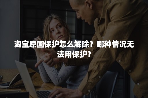 淘宝原图保护怎么解除？哪种情况无法用保护？