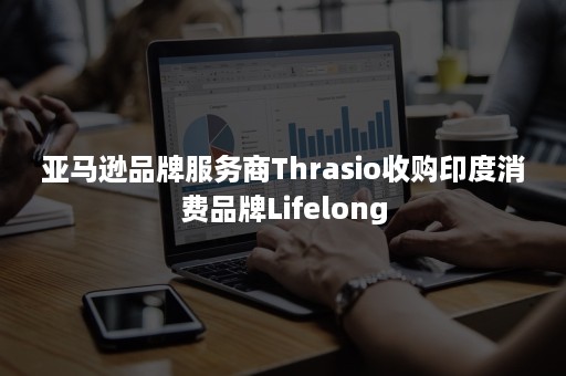 亚马逊品牌服务商Thrasio收购印度消费品牌Lifelong