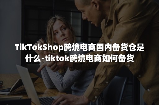 TikTokShop跨境电商国内备货仓是什么-tiktok跨境电商如何备货