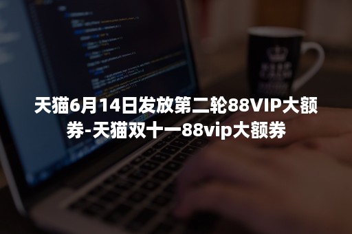 天猫6月14日发放第二轮88VIP大额券-天猫双十一88vip大额券