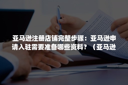 亚马逊注册店铺完整步骤：亚马逊申请入驻需要准备哪些资料？（亚马逊店铺怎么注册）