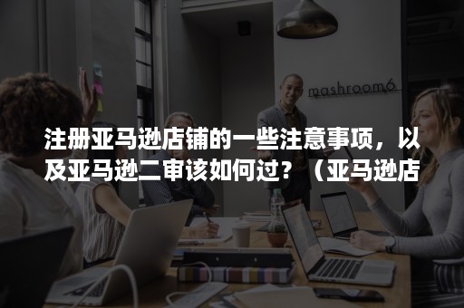 注册亚马逊店铺的一些注意事项，以及亚马逊二审该如何过？（亚马逊店铺怎么过二审）