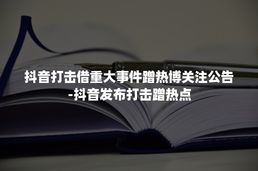 抖音打击借重大事件蹭热博关注公告-抖音发布打击蹭热点