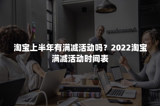 淘宝上半年有满减活动吗？2022淘宝满减活动时间表