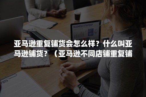 亚马逊重复铺货会怎么样？什么叫亚马逊铺货？（亚马逊不同店铺重复铺货）