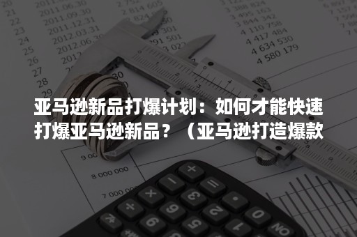 亚马逊新品打爆计划：如何才能快速打爆亚马逊新品？（亚马逊打造爆款的步骤和流程）