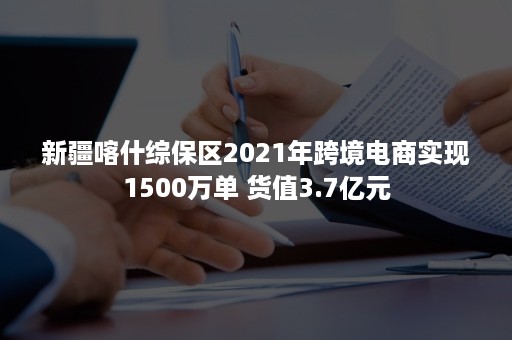 新疆喀什综保区2021年跨境电商实现1500万单 货值3.7亿元