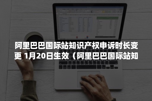 阿里巴巴国际站知识产权申诉时长变更 1月20日生效（阿里巴巴国际站知识产权规则）