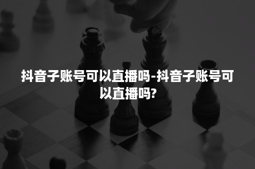 抖音子账号可以直播吗-抖音子账号可以直播吗?