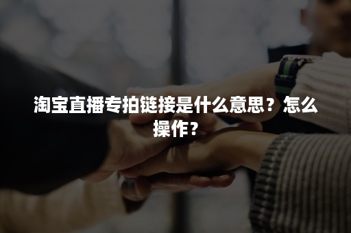 淘宝直播专拍链接是什么意思？怎么操作？