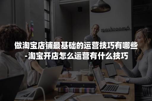 做淘宝店铺最基础的运营技巧有哪些-淘宝开店怎么运营有什么技巧