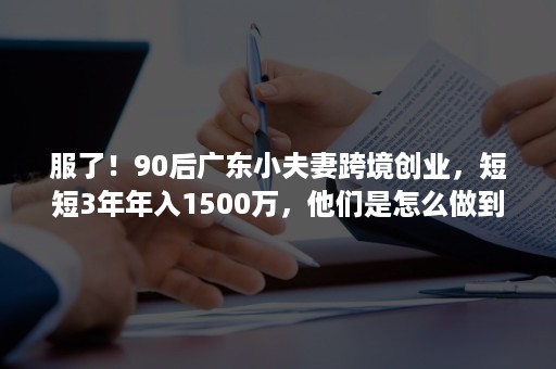 服了！90后广东小夫妻跨境创业，短短3年年入1500万，他们是怎么做到的？