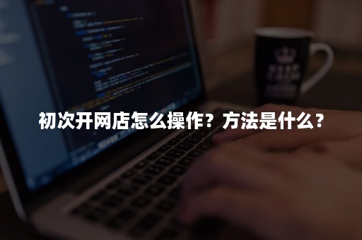 初次开网店怎么操作？方法是什么？