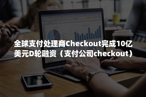 全球支付处理商Checkout完成10亿美元D轮融资（支付公司checkout）