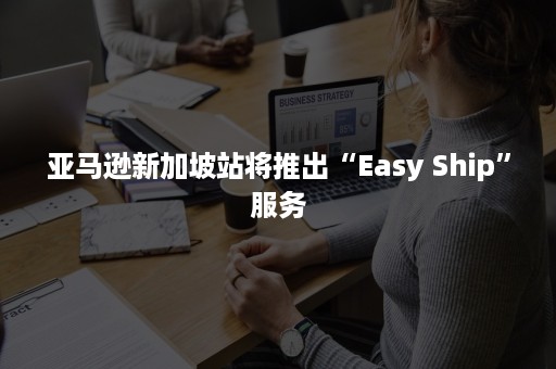 亚马逊新加坡站将推出“Easy Ship”服务