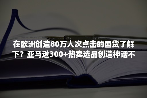 在欧洲创造80万人次点击的国货了解下？亚马逊300+热卖选品创造神话不是梦！