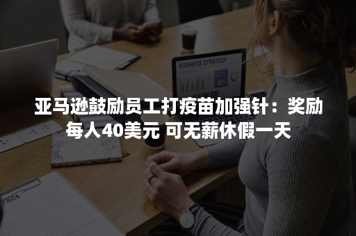 亚马逊鼓励员工打疫苗加强针：奖励每人40美元 可无薪休假一天