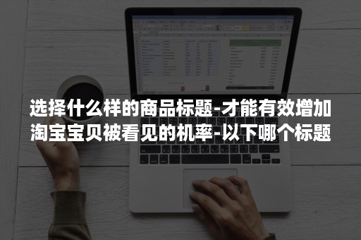 选择什么样的商品标题-才能有效增加淘宝宝贝被看见的机率-以下哪个标题是可以在淘宝发布的正确商品标题