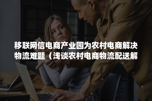 移联网信电商产业园为农村电商解决物流难题（浅谈农村电商物流配送解决方案）