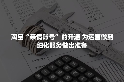 淘宝“亲情账号”的开通 为运营做到细化服务做出准备