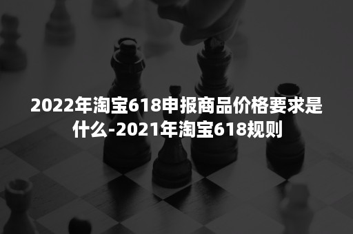 2022年淘宝618申报商品价格要求是什么-2021年淘宝618规则