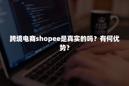 跨境电商shopee是真实的吗？有何优势？