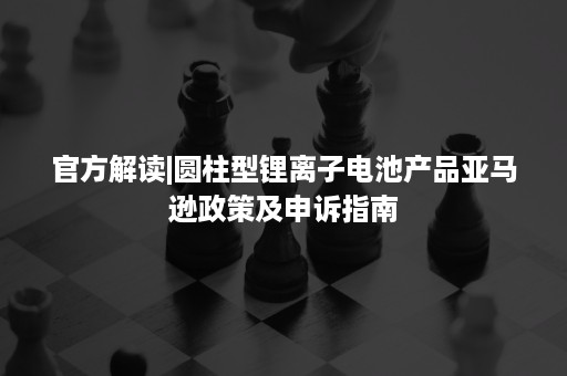 官方解读|圆柱型锂离子电池产品亚马逊政策及申诉指南